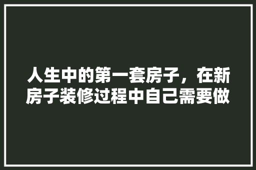 人生中的第一套房子，在新房子装修过程中自己需要做什么，装修好了该做什么准备呢图片。 人生中的第一套房子，在新房子装修过程中自己需要做什么，装修好了该做什么准备呢图片。 装修知识