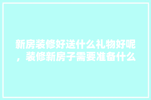 新房装修好送什么礼物好呢，装修新房子需要准备什么东西。 新房装修好送什么礼物好呢，装修新房子需要准备什么东西。 二手房