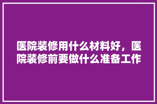 医院装修用什么材料好，医院装修前要做什么准备工作。 医院装修用什么材料好，医院装修前要做什么准备工作。 二手房