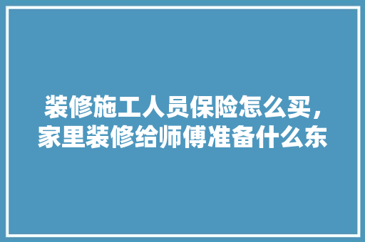 装修施工人员保险怎么买，家里装修给师傅准备什么东西。 装修施工人员保险怎么买，家里装修给师傅准备什么东西。 二手房