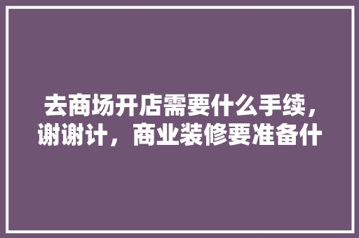 去商场开店需要什么手续，谢谢计，商业装修要准备什么材料。 去商场开店需要什么手续，谢谢计，商业装修要准备什么材料。 装修知识