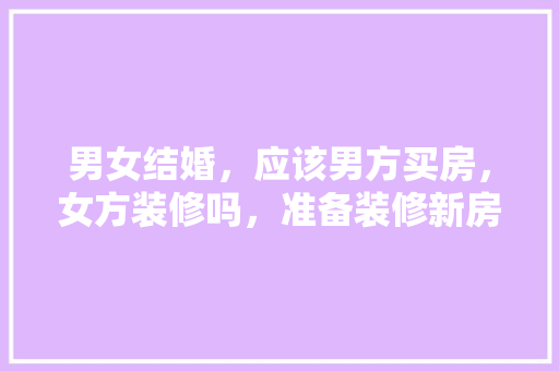 男女结婚，应该男方买房，女方装修吗，准备装修新房需要买什么东西。 男女结婚，应该男方买房，女方装修吗，准备装修新房需要买什么东西。 家居装饰