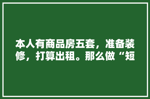 本人有商品房五套，准备装修，打算出租。那么做“短租民宿”好？还是做“长租”好呢，装修好准备出租什么意思啊。 本人有商品房五套，准备装修，打算出租。那么做“短租民宿”好？还是做“长租”好呢，装修好准备出租什么意思啊。 家居设计