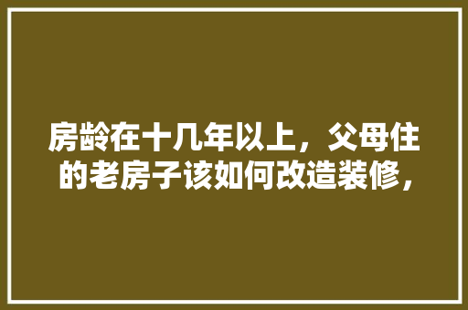 房龄在十几年以上，父母住的老房子该如何改造装修，年前装修和年后装修有什么区别。 房龄在十几年以上，父母住的老房子该如何改造装修，年前装修和年后装修有什么区别。 装修知识