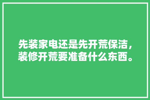 先装家电还是先开荒保洁，装修开荒要准备什么东西。 先装家电还是先开荒保洁，装修开荒要准备什么东西。 买房须知