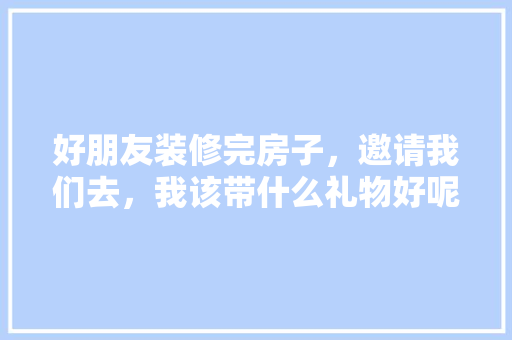好朋友装修完房子，邀请我们去，我该带什么礼物好呢，房子装修需要准备什么材料。 好朋友装修完房子，邀请我们去，我该带什么礼物好呢，房子装修需要准备什么材料。 买房须知