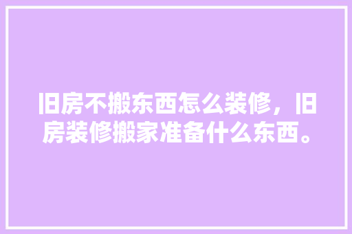 旧房不搬东西怎么装修，旧房装修搬家准备什么东西。 旧房不搬东西怎么装修，旧房装修搬家准备什么东西。 家居设计
