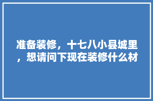 准备装修，十七八小县城里，想请问下现在装修什么材料好，装修中准备材料是什么意思。 准备装修，十七八小县城里，想请问下现在装修什么材料好，装修中准备材料是什么意思。 家居装饰