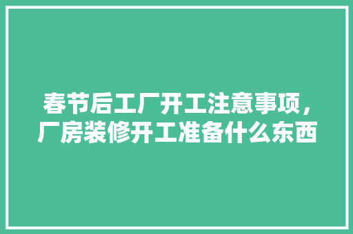 春节后工厂开工注意事项，厂房装修开工准备什么东西。 春节后工厂开工注意事项，厂房装修开工准备什么东西。 装修知识