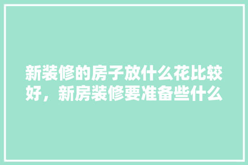 新装修的房子放什么花比较好，新房装修要准备些什么东西。 新装修的房子放什么花比较好，新房装修要准备些什么东西。 二手房