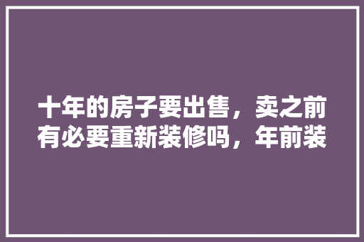 十年的房子要出售，卖之前有必要重新装修吗，年前装修该准备什么东西。 十年的房子要出售，卖之前有必要重新装修吗，年前装修该准备什么东西。 买房须知