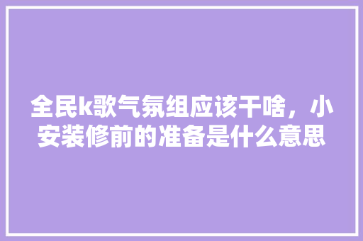 全民k歌气氛组应该干啥，小安装修前的准备是什么意思。 全民k歌气氛组应该干啥，小安装修前的准备是什么意思。 买房须知