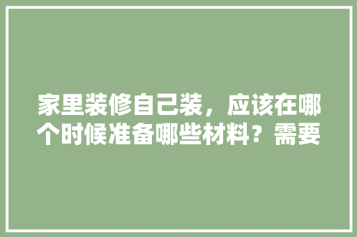 家里装修自己装，应该在哪个时候准备哪些材料？需要几个月时间，房子装修需准备什么东西。 家里装修自己装，应该在哪个时候准备哪些材料？需要几个月时间，房子装修需准备什么东西。 买房须知