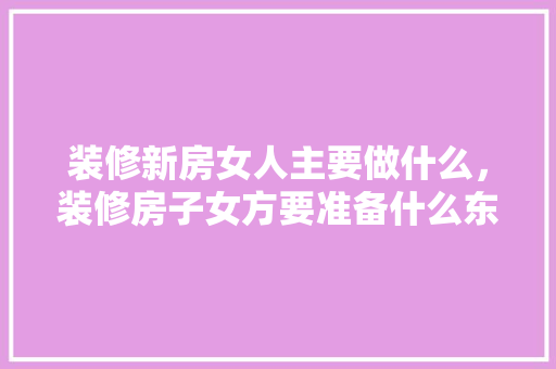 装修新房女人主要做什么，装修房子女方要准备什么东西。 装修新房女人主要做什么，装修房子女方要准备什么东西。 家居设计