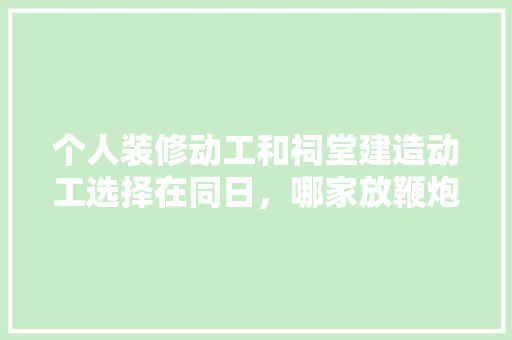 个人装修动工和祠堂建造动工选择在同日，哪家放鞭炮在先更佳，装修祈福准备什么物品好呢。 个人装修动工和祠堂建造动工选择在同日，哪家放鞭炮在先更佳，装修祈福准备什么物品好呢。 二手房