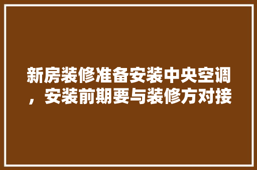 新房装修准备安装中央空调，安装前期要与装修方对接什么内容，装修时给师傅准备什么东西。 新房装修准备安装中央空调，安装前期要与装修方对接什么内容，装修时给师傅准备什么东西。 装修知识