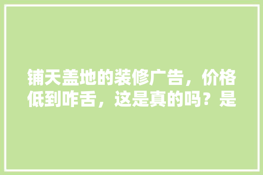 铺天盖地的装修广告，价格低到咋舌，这是真的吗？是虚假广告吗，装修需要准备什么钱呢图片。 铺天盖地的装修广告，价格低到咋舌，这是真的吗？是虚假广告吗，装修需要准备什么钱呢图片。 家居装饰