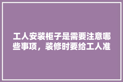 工人安装柜子是需要注意哪些事项，装修时要给工人准备什么东西。 工人安装柜子是需要注意哪些事项，装修时要给工人准备什么东西。 买房须知