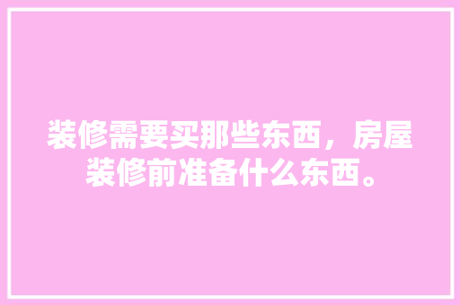 装修需要买那些东西，房屋装修前准备什么东西。 装修需要买那些东西，房屋装修前准备什么东西。 家居装饰