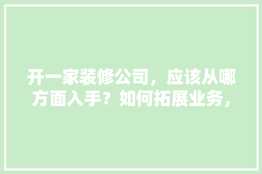 开一家装修公司，应该从哪方面入手？如何拓展业务，开装修公司要准备什么东西。 开一家装修公司，应该从哪方面入手？如何拓展业务，开装修公司要准备什么东西。 买房须知