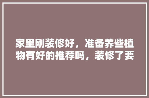 家里刚装修好，准备养些植物有好的推荐吗，装修了要准备什么东西好呢。 家里刚装修好，准备养些植物有好的推荐吗，装修了要准备什么东西好呢。 买房须知