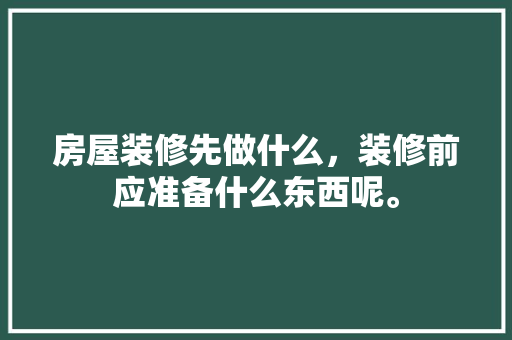 房屋装修先做什么，装修前应准备什么东西呢。 房屋装修先做什么，装修前应准备什么东西呢。 买房须知