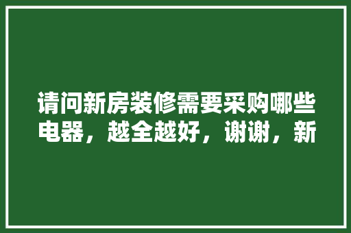 请问新房装修需要采购哪些电器，越全越好，谢谢，新家装修准备买什么好呢。 请问新房装修需要采购哪些电器，越全越好，谢谢，新家装修准备买什么好呢。 家居设计