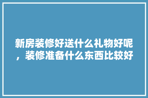 新房装修好送什么礼物好呢，装修准备什么东西比较好呢。 新房装修好送什么礼物好呢，装修准备什么东西比较好呢。 装修知识