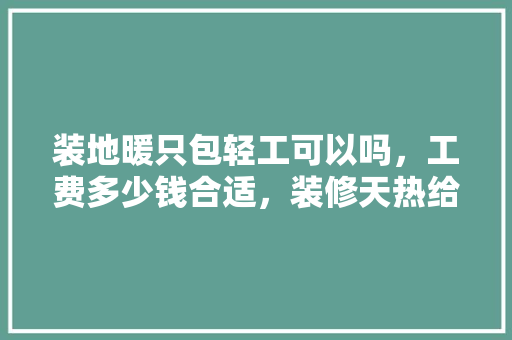装地暖只包轻工可以吗，工费多少钱合适，装修天热给工人准备什么东西。 装地暖只包轻工可以吗，工费多少钱合适，装修天热给工人准备什么东西。 买房须知