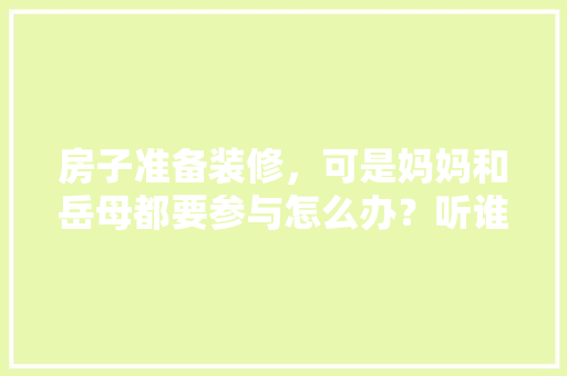 房子准备装修，可是妈妈和岳母都要参与怎么办？听谁的？出现矛盾怎么解决，装修准备工作要做什么工作。 房子准备装修，可是妈妈和岳母都要参与怎么办？听谁的？出现矛盾怎么解决，装修准备工作要做什么工作。 买房须知