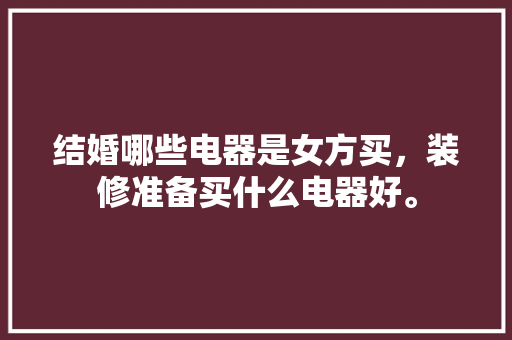 结婚哪些电器是女方买，装修准备买什么电器好。 结婚哪些电器是女方买，装修准备买什么电器好。 买房须知