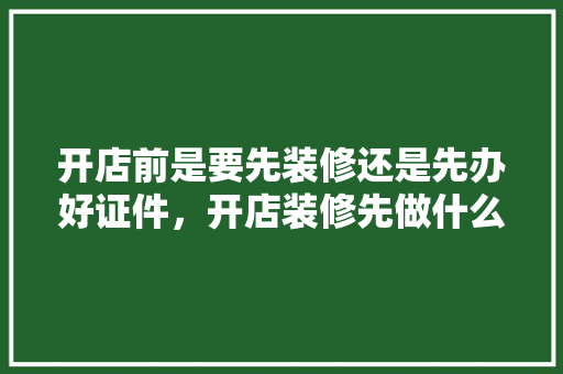 开店前是要先装修还是先办好证件，开店装修先做什么准备工作。 开店前是要先装修还是先办好证件，开店装修先做什么准备工作。 家居设计