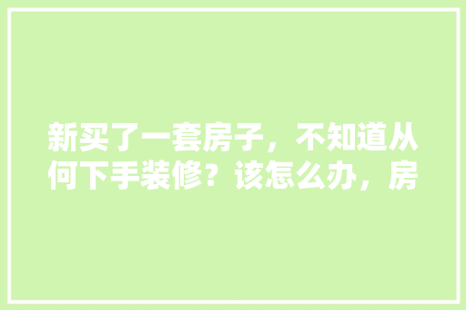 新买了一套房子，不知道从何下手装修？该怎么办，房屋装修第一天准备什么东西。 新买了一套房子，不知道从何下手装修？该怎么办，房屋装修第一天准备什么东西。 装修知识