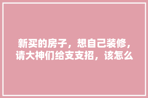 新买的房子，想自己装修，请大神们给支支招，该怎么装，装修顺序是什么，装修自装开工前准备什么东西。 新买的房子，想自己装修，请大神们给支支招，该怎么装，装修顺序是什么，装修自装开工前准备什么东西。 装修知识