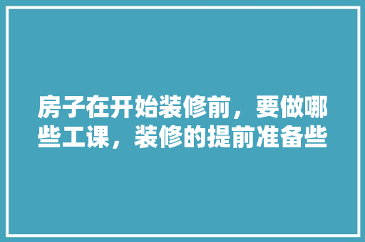 房子在开始装修前，要做哪些工课，装修的提前准备些什么东西。 房子在开始装修前，要做哪些工课，装修的提前准备些什么东西。 买房须知