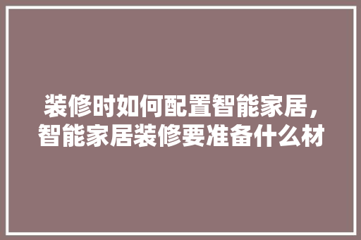 装修时如何配置智能家居，智能家居装修要准备什么材料。 装修时如何配置智能家居，智能家居装修要准备什么材料。 买房须知