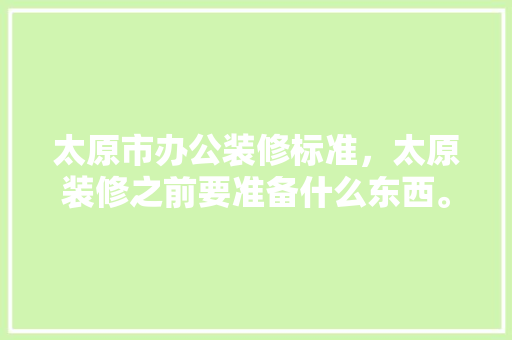 太原市办公装修标准，太原装修之前要准备什么东西。 太原市办公装修标准，太原装修之前要准备什么东西。 买房须知