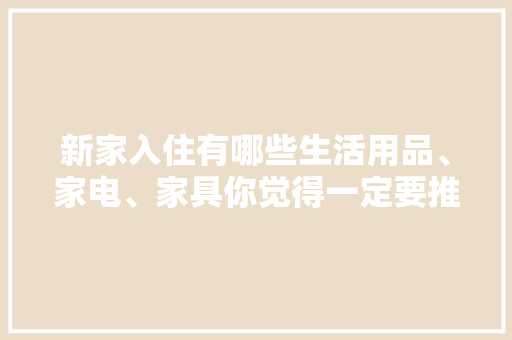 新家入住有哪些生活用品、家电、家具你觉得一定要推荐，装修前家里准备什么用品好。 新家入住有哪些生活用品、家电、家具你觉得一定要推荐，装修前家里准备什么用品好。 二手房