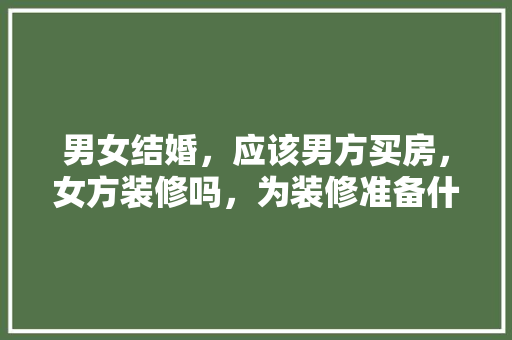 男女结婚，应该男方买房，女方装修吗，为装修准备什么东西好。 男女结婚，应该男方买房，女方装修吗，为装修准备什么东西好。 家居设计