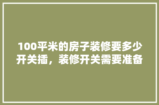 100平米的房子装修要多少开关插，装修开关需要准备什么东西。 100平米的房子装修要多少开关插，装修开关需要准备什么东西。 家居装饰