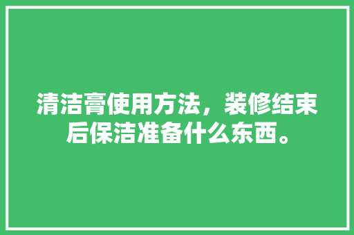 清洁膏使用方法，装修结束后保洁准备什么东西。 清洁膏使用方法，装修结束后保洁准备什么东西。 买房须知