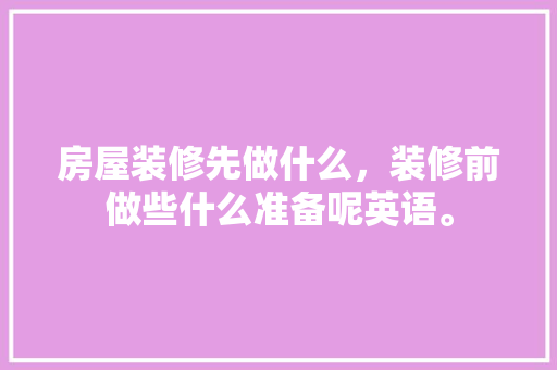 房屋装修先做什么，装修前做些什么准备呢英语。 房屋装修先做什么，装修前做些什么准备呢英语。 二手房
