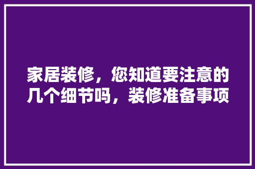 家居装修，您知道要注意的几个细节吗，装修准备事项。 家居装修，您知道要注意的几个细节吗，装修准备事项。 二手房
