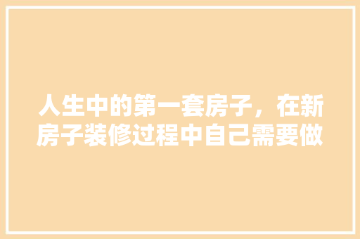 人生中的第一套房子，在新房子装修过程中自己需要做什么，房子装修开始前准备什么东西。 人生中的第一套房子，在新房子装修过程中自己需要做什么，房子装修开始前准备什么东西。 家居设计