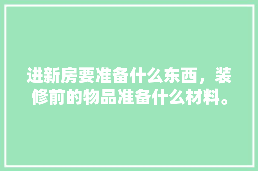 进新房要准备什么东西，装修前的物品准备什么材料。 进新房要准备什么东西，装修前的物品准备什么材料。 家居设计