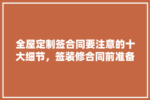 全屋定制签合同要注意的十大细节，签装修合同前准备什么东西。 全屋定制签合同要注意的十大细节，签装修合同前准备什么东西。 装修知识