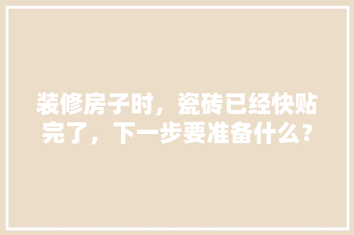 装修房子时，瓷砖已经快贴完了，下一步要准备什么？注意哪些，装修贴砖前要准备什么东西。 装修房子时，瓷砖已经快贴完了，下一步要准备什么？注意哪些，装修贴砖前要准备什么东西。 装修知识