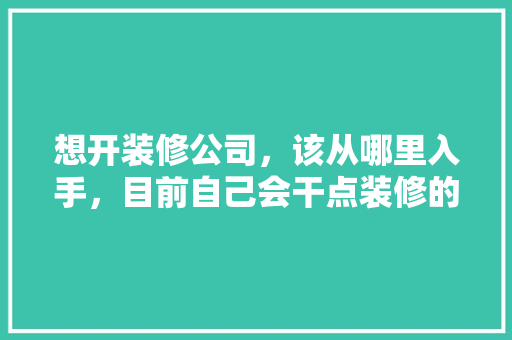想开装修公司，该从哪里入手，目前自己会干点装修的活，装修公司都应该准备什么东西。 想开装修公司，该从哪里入手，目前自己会干点装修的活，装修公司都应该准备什么东西。 家居装饰