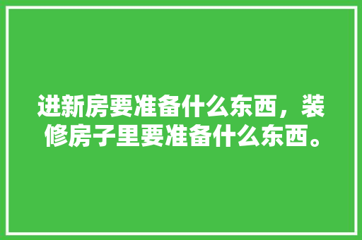 进新房要准备什么东西，装修房子里要准备什么东西。 进新房要准备什么东西，装修房子里要准备什么东西。 家居设计