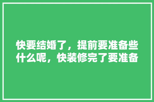 快要结婚了，提前要准备些什么呢，快装修完了要准备什么东西。 快要结婚了，提前要准备些什么呢，快装修完了要准备什么东西。 家居装饰